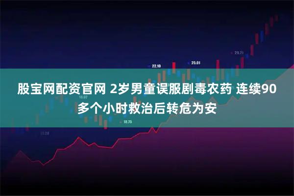 股宝网配资官网 2岁男童误服剧毒农药 连续90多个小时救治后转危为安