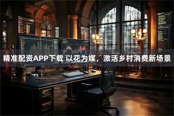 精准配资APP下载 以花为媒，激活乡村消费新场景