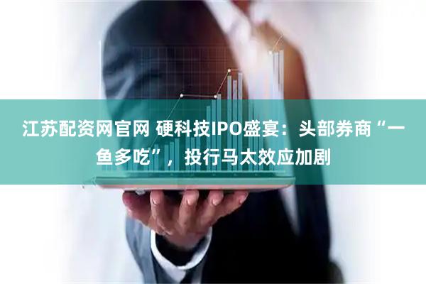江苏配资网官网 硬科技IPO盛宴：头部券商“一鱼多吃”，投行马太效应加剧