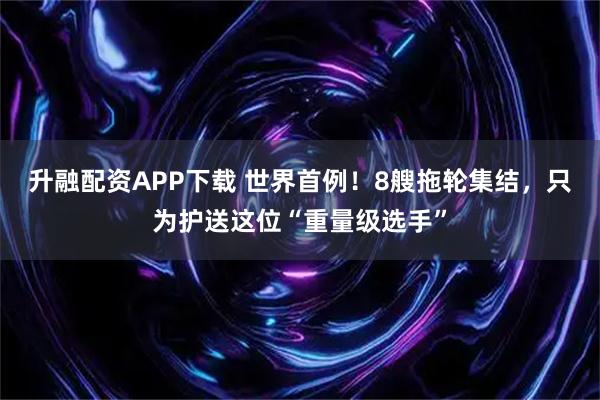 升融配资APP下载 世界首例！8艘拖轮集结，只为护送这位“重量级选手”